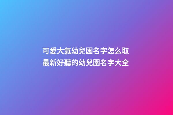 可愛大氣幼兒園名字怎么取 最新好聽的幼兒園名字大全